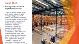 Cargo Theft
▶ Peering into the Depths of
Organized Retail Crime
The driving force behind cargo
theft is often organized retail
crime (ORC) groups, which
operate with alarming precision
and coordination. These criminal
entities employ a wide array of
tactics, including hijacking
shipments, infiltrating
distribution centers, and
corrupting supply chain
personnel. They exploit
vulnerabilities within the supply
chain to gain the upper hand,
rendering it an arduous task for
businesses to defend against
their sophisticated strategies.
The NRF's estimate of a
staggering $100 billion annual
 