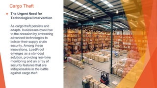 Cargo Theft
▶ The Urgent Need for
Technological Intervention
As cargo theft persists and
adapts, businesses must rise
to the occasion by embracing
advanced technologies to
bolster their supply chain
security. Among these
innovations, LoadProof
emerges as a standout
solution, providing real-time
monitoring and an array of
security features that are
indispensable in the battle
against cargo theft.
 