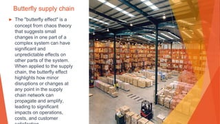 Butterfly supply chain
▶ The "butterfly effect" is a
concept from chaos theory
that suggests small
changes in one part of a
complex system can have
significant and
unpredictable effects on
other parts of the system.
When applied to the supply
chain, the butterfly effect
highlights how minor
disruptions or changes at
any point in the supply
chain network can
propagate and amplify,
leading to significant
impacts on operations,
costs, and customer
 