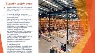 Butterfly supply chain
▶ Mitigating the butterfly effect in the supply
chain requires proactive risk management
strategies, including:
• Developing robust risk assessment
processes to identify potential disruptions
and vulnerabilities.
• Implementing supply chain visibility tools
to monitor and track inventory, shipments,
and production processes in real time.
• Diversifying supplier networks and
establishing contingency plans to mitigate
the impact of supplier disruptions.
• Enhancing collaboration and
communication with supply chain partners
to facilitate rapid response and recovery
during disruptions.
• Investing in technology solutions, such as
predictive analytics and artificial
intelligence, to anticipate and mitigate
supply chain risks proactively.
By acknowledging the
interconnectedness and complexity of the
supply chain ecosystem, organizations
can better prepare for and respond to the
butterfly effects of disruptions, enhancing
 