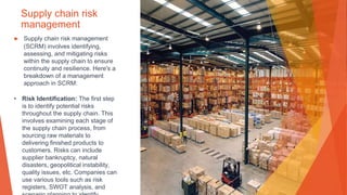 Supply chain risk
management
▶ Supply chain risk management
(SCRM) involves identifying,
assessing, and mitigating risks
within the supply chain to ensure
continuity and resilience. Here's a
breakdown of a management
approach in SCRM:
• Risk Identification: The first step
is to identify potential risks
throughout the supply chain. This
involves examining each stage of
the supply chain process, from
sourcing raw materials to
delivering finished products to
customers. Risks can include
supplier bankruptcy, natural
disasters, geopolitical instability,
quality issues, etc. Companies can
use various tools such as risk
registers, SWOT analysis, and
 