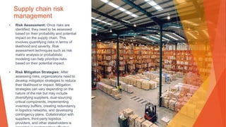 Supply chain risk
management
• Risk Assessment: Once risks are
identified, they need to be assessed
based on their probability and potential
impact on the supply chain. This
involves quantifying risks in terms of
likelihood and severity. Risk
assessment techniques such as risk
matrix analysis or probabilistic
modeling can help prioritize risks
based on their potential impact.
• Risk Mitigation Strategies: After
assessing risks, organizations need to
develop mitigation strategies to reduce
their likelihood or impact. Mitigation
strategies can vary depending on the
nature of the risk but may include
diversifying suppliers, dual-sourcing
critical components, implementing
inventory buffers, creating redundancy
in logistics networks, and developing
contingency plans. Collaboration with
suppliers, third-party logistics
providers, and other stakeholders is
 
