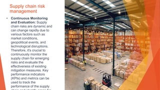 Supply chain risk
management
• Continuous Monitoring
and Evaluation: Supply
chain risks are dynamic and
can change rapidly due to
various factors such as
market conditions,
geopolitical events, and
technological disruptions.
Therefore, it's crucial to
continuously monitor the
supply chain for emerging
risks and evaluate the
effectiveness of existing
mitigation measures. Key
performance indicators
(KPIs) and metrics can be
used to track the
performance of the supply
 