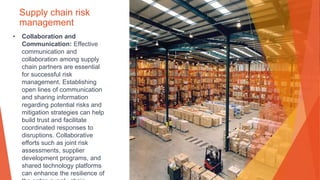 Supply chain risk
management
• Collaboration and
Communication: Effective
communication and
collaboration among supply
chain partners are essential
for successful risk
management. Establishing
open lines of communication
and sharing information
regarding potential risks and
mitigation strategies can help
build trust and facilitate
coordinated responses to
disruptions. Collaborative
efforts such as joint risk
assessments, supplier
development programs, and
shared technology platforms
can enhance the resilience of
 