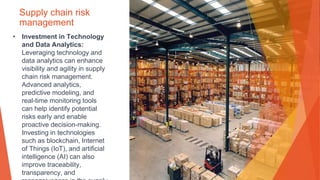 Supply chain risk
management
• Investment in Technology
and Data Analytics:
Leveraging technology and
data analytics can enhance
visibility and agility in supply
chain risk management.
Advanced analytics,
predictive modeling, and
real-time monitoring tools
can help identify potential
risks early and enable
proactive decision-making.
Investing in technologies
such as blockchain, Internet
of Things (IoT), and artificial
intelligence (AI) can also
improve traceability,
transparency, and
 