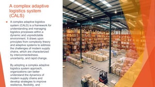 A complex adaptive
logistics system
(CALS)
▶ A complex adaptive logistics
system (CALS) is a framework for
understanding and managing
logistics processes within a
dynamic and unpredictable
environment. It draws upon
principles from complexity theory
and adaptive systems to address
the challenges of modern supply
chains, which are characterized
by interconnectedness,
uncertainty, and rapid change.
By adopting a complex adaptive
logistics system approach,
organizations can better
understand the dynamics of
modern supply chains and
develop strategies to improve
resilience, flexibility, and
 