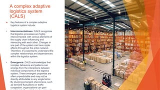 A complex adaptive
logistics system
(CALS)
▶ Key features of a complex adaptive
logistics system include:
• Interconnectedness: CALS recognizes
that logistics processes are highly
interconnected, with various elements of
the supply chain influencing and
interacting with each other. Changes in
one part of the system can have ripple
effects throughout the entire network.
Therefore, it's essential to understand the
complex relationships and dependencies
within the logistics system.
• Emergence: CALS acknowledges that
complex behaviors and patterns can
emerge from the interactions between
individual components of the logistics
system. These emergent properties are
often unpredictable and may not be
directly attributable to any single factor.
By studying emergent phenomena, such
as demand fluctuations or traffic
congestion, organizations can gain
 