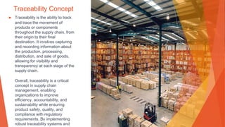 Traceability Concept
▶ Traceability is the ability to track
and trace the movement of
products or components
throughout the supply chain, from
their origin to their final
destination. It involves capturing
and recording information about
the production, processing,
distribution, and sale of goods,
allowing for visibility and
transparency at each stage of the
supply chain.
Overall, traceability is a critical
concept in supply chain
management, enabling
organizations to improve
efficiency, accountability, and
sustainability while ensuring
product safety, quality, and
compliance with regulatory
requirements. By implementing
robust traceability systems and
 