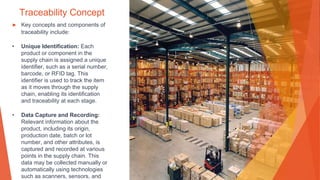 Traceability Concept
▶ Key concepts and components of
traceability include:
• Unique Identification: Each
product or component in the
supply chain is assigned a unique
identifier, such as a serial number,
barcode, or RFID tag. This
identifier is used to track the item
as it moves through the supply
chain, enabling its identification
and traceability at each stage.
• Data Capture and Recording:
Relevant information about the
product, including its origin,
production date, batch or lot
number, and other attributes, is
captured and recorded at various
points in the supply chain. This
data may be collected manually or
automatically using technologies
such as scanners, sensors, and
 
