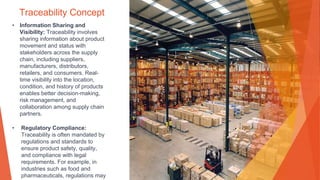 Traceability Concept
• Information Sharing and
Visibility: Traceability involves
sharing information about product
movement and status with
stakeholders across the supply
chain, including suppliers,
manufacturers, distributors,
retailers, and consumers. Real-
time visibility into the location,
condition, and history of products
enables better decision-making,
risk management, and
collaboration among supply chain
partners.
• Regulatory Compliance:
Traceability is often mandated by
regulations and standards to
ensure product safety, quality,
and compliance with legal
requirements. For example, in
industries such as food and
pharmaceuticals, regulations may
 
