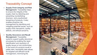 Traceability Concept
• Supply Chain Integrity and Risk
Management: Traceability helps
to ensure the integrity of the
supply chain by detecting and
preventing counterfeiting,
diversion, and unauthorized
tampering of products. It also
enables proactive risk
management by identifying and
mitigating potential issues, such as
supply chain disruptions, quality
defects, and ethical concerns.
• Quality Assurance and Recall
Management: Traceability
systems support quality assurance
processes by enabling the rapid
identification and resolution of
quality issues or non-conformities.
In the event of a product recall or
safety alert, traceability data allows
for targeted and efficient recall
management, minimizing the
 