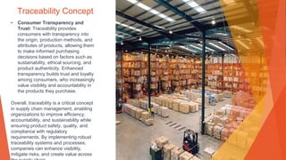 Traceability Concept
• Consumer Transparency and
Trust: Traceability provides
consumers with transparency into
the origin, production methods, and
attributes of products, allowing them
to make informed purchasing
decisions based on factors such as
sustainability, ethical sourcing, and
product authenticity. Enhanced
transparency builds trust and loyalty
among consumers, who increasingly
value visibility and accountability in
the products they purchase.
Overall, traceability is a critical concept
in supply chain management, enabling
organizations to improve efficiency,
accountability, and sustainability while
ensuring product safety, quality, and
compliance with regulatory
requirements. By implementing robust
traceability systems and processes,
companies can enhance visibility,
mitigate risks, and create value across
 