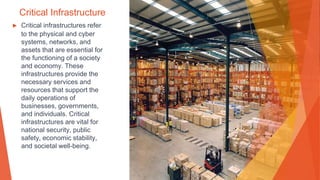 Critical Infrastructure
▶ Critical infrastructures refer
to the physical and cyber
systems, networks, and
assets that are essential for
the functioning of a society
and economy. These
infrastructures provide the
necessary services and
resources that support the
daily operations of
businesses, governments,
and individuals. Critical
infrastructures are vital for
national security, public
safety, economic stability,
and societal well-being.
 