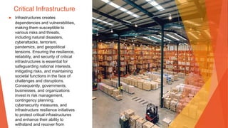 Critical Infrastructure
▶ Infrastructures creates
dependencies and vulnerabilities,
making them susceptible to
various risks and threats,
including natural disasters,
cyberattacks, terrorism,
pandemics, and geopolitical
tensions. Ensuring the resilience,
reliability, and security of critical
infrastructures is essential for
safeguarding national interests,
mitigating risks, and maintaining
societal functions in the face of
challenges and disruptions.
Consequently, governments,
businesses, and organizations
invest in risk management,
contingency planning,
cybersecurity measures, and
infrastructure resilience initiatives
to protect critical infrastructures
and enhance their ability to
withstand and recover from
 