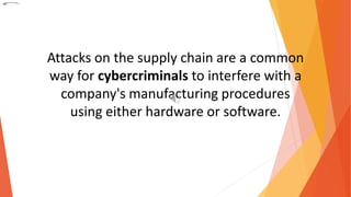 Attacks on the supply chain are a common
way for cybercriminals to interfere with a
company's manufacturing procedures
using either hardware or software.
 