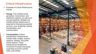 Critical Infrastructure
▶ Examples of critical infrastructures
include:
• Energy: This includes power
generation, transmission, and
distribution systems, as well as oil
and gas pipelines. Reliable and
resilient energy infrastructure is
essential for maintaining essential
services, such as lighting, heating,
transportation, and
communication.
• Transportation: Critical
transportation infrastructures
include roads, bridges, airports,
seaports, railways, and public
transit systems. These
infrastructures facilitate the
movement of people and goods,
supporting economic activity,
trade, and mobility.
 