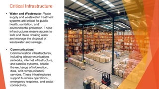 Critical Infrastructure
• Water and Wastewater: Water
supply and wastewater treatment
systems are critical for public
health, sanitation, and
environmental protection. These
infrastructures ensure access to
safe and clean drinking water
and manage the disposal of
wastewater and sewage.
• Communication:
Communication infrastructures,
including telecommunications
networks, internet infrastructure,
and satellite systems, enable
the exchange of information,
data, and communication
services. These infrastructures
support business operations,
emergency response, and social
connectivity.
 