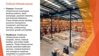 Critical Infrastructure
• Finance: Financial
infrastructures encompass
banking systems, stock
exchanges, payment networks,
and financial institutions.
These infrastructures facilitate
economic transactions,
investment, and financial
services, underpinning
economic growth and stability.
• Healthcare: Healthcare
infrastructures include
hospitals, clinics, medical
facilities, and public health
systems. These infrastructures
provide essential healthcare
services, medical treatment,
and emergency response
capabilities to support public
 