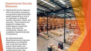 Departmental Security
Measures
▶ Departmental security measures
refer to the policies, procedures,
and practices implemented within
specific departments or units of
an organization to safeguard
sensitive information, assets, and
resources. These measures are
designed to mitigate risks,
protect against unauthorized
access, and ensure the
confidentiality, integrity, and
availability of departmental data
and operations.
By implementing these
departmental security measures,
organizations can strengthen
their overall security posture,
protect critical assets, and
mitigate risks associated with
unauthorized access, data
 