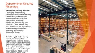Departmental Security
Measures
• Information Security Policies:
Developing and enforcing
departmental information security
policies and procedures that
outline acceptable use, data
classification, handling
procedures, and security best
practices. These policies help
raise awareness, set expectations,
and establish guidelines for
protecting departmental
information assets.
• Data Encryption: Encrypting
sensitive data stored on
departmental systems, devices,
and communication channels to
prevent unauthorized access or
interception. Encryption
technologies, such as Transport
Layer Security (TLS), secure
 
