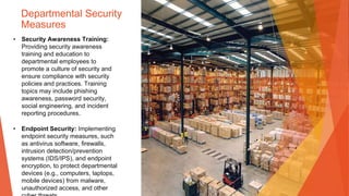 Departmental Security
Measures
• Security Awareness Training:
Providing security awareness
training and education to
departmental employees to
promote a culture of security and
ensure compliance with security
policies and practices. Training
topics may include phishing
awareness, password security,
social engineering, and incident
reporting procedures.
• Endpoint Security: Implementing
endpoint security measures, such
as antivirus software, firewalls,
intrusion detection/prevention
systems (IDS/IPS), and endpoint
encryption, to protect departmental
devices (e.g., computers, laptops,
mobile devices) from malware,
unauthorized access, and other
 