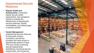 Departmental Security
Measures
• Regular Audits and
Assessments: Conducting
regular security audits,
assessments, and compliance
checks to evaluate the
effectiveness of departmental
security measures, identify
vulnerabilities, and address gaps
in security controls.
• Vendor Management:
Implementing security measures
for third-party vendors,
contractors, and service
providers who have access to
departmental systems or data.
This may include conducting
security assessments,
establishing contractual security
requirements, and monitoring
 