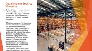 Departmental Security
Measures
▶ Disruptions in operating processes
refer to conditions or events that
deviate from the original plan and
can result in partial or complete
interruptions of normal business
operations.
Effective management of disruptions
requires organizations to implement
risk management strategies,
contingency plans, and resilience
measures to anticipate, mitigate,
and respond to potential disruptions.
This may include developing
alternative supply chain routes,
implementing redundant systems,
investing in disaster recovery
capabilities, and enhancing
communication and collaboration
with stakeholders. By proactively
addressing disruptions,
organizations can minimize their
impact on operations and maintain
 