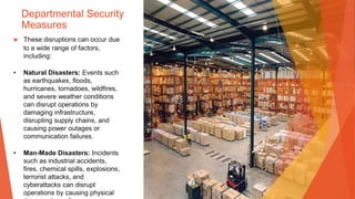 Departmental Security
Measures
▶ These disruptions can occur due
to a wide range of factors,
including:
• Natural Disasters: Events such
as earthquakes, floods,
hurricanes, tornadoes, wildfires,
and severe weather conditions
can disrupt operations by
damaging infrastructure,
disrupting supply chains, and
causing power outages or
communication failures.
• Man-Made Disasters: Incidents
such as industrial accidents,
fires, chemical spills, explosions,
terrorist attacks, and
cyberattacks can disrupt
operations by causing physical
 