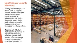 Departmental Security
Measures
• Supply Chain Disruptions:
Issues such as supplier
failures, material shortages,
transportation delays,
customs delays, or
geopolitical conflicts can
disrupt the supply chain,
leading to disruptions in
production, inventory
shortages, or delivery delays.
• Technological Failures:
Failures or malfunctions of
equipment, machinery,
software systems, or IT
infrastructure can disrupt
operations, leading to
downtime, data loss, or
 