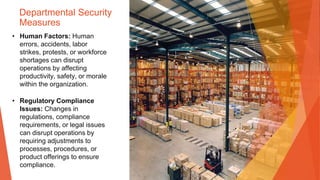 Departmental Security
Measures
• Human Factors: Human
errors, accidents, labor
strikes, protests, or workforce
shortages can disrupt
operations by affecting
productivity, safety, or morale
within the organization.
• Regulatory Compliance
Issues: Changes in
regulations, compliance
requirements, or legal issues
can disrupt operations by
requiring adjustments to
processes, procedures, or
product offerings to ensure
compliance.
 