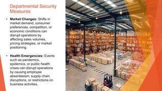 Departmental Security
Measures
• Market Changes: Shifts in
market demand, consumer
preferences, competition, or
economic conditions can
disrupt operations by
affecting sales volumes,
pricing strategies, or market
positioning.
• Health Emergencies: Events
such as pandemics,
epidemics, or public health
crises can disrupt operations
by causing employee
absenteeism, supply chain
disruptions, or restrictions on
business activities.
 