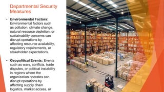 Departmental Security
Measures
• Environmental Factors:
Environmental factors such
as pollution, climate change,
natural resource depletion, or
sustainability concerns can
disrupt operations by
affecting resource availability,
regulatory requirements, or
stakeholder expectations.
• Geopolitical Events: Events
such as wars, conflicts, trade
disputes, or political instability
in regions where the
organization operates can
disrupt operations by
affecting supply chain
logistics, market access, or
 