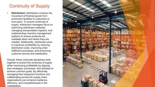 Continuity of Supply
• Distribution: Distribution involves the
movement of finished goods from
production facilities to customers or
end-users. To ensure continuity of
supply, distribution managers focus on
optimizing distribution networks,
managing transportation logistics, and
implementing inventory management
systems to ensure products are
available when and where they are
needed. Additionally, distribution aims
to maximize profitability by reducing
distribution costs, improving order
fulfillment processes, and enhancing
customer service and satisfaction.
Overall, these corporate disciplines work
together to ensure the continuity of supply
while maximizing profitability by aligning
their strategies, processes, and activities to
achieve common goals. By effectively
managing their respective functions and
collaborating across the supply chain,
organizations can enhance resilience,
efficiency, and competitiveness in the
marketplace.
 
