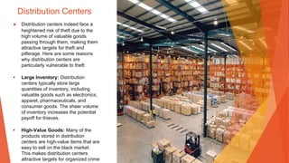 Distribution Centers
▶ Distribution centers indeed face a
heightened risk of theft due to the
high volume of valuable goods
passing through them, making them
attractive targets for theft and
pilferage. Here are some reasons
why distribution centers are
particularly vulnerable to theft:
• Large Inventory: Distribution
centers typically store large
quantities of inventory, including
valuable goods such as electronics,
apparel, pharmaceuticals, and
consumer goods. The sheer volume
of inventory increases the potential
payoff for thieves.
• High-Value Goods: Many of the
products stored in distribution
centers are high-value items that are
easy to sell on the black market.
This makes distribution centers
attractive targets for organized crime
 