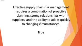 Effective supply chain risk management
requires a combination of proactive
planning, strong relationships with
suppliers, and the ability to adapt quickly
to changing circumstances.
True
 