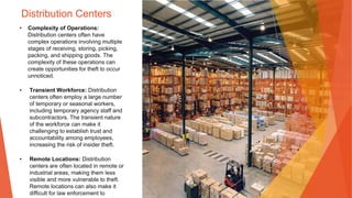 Distribution Centers
• Complexity of Operations:
Distribution centers often have
complex operations involving multiple
stages of receiving, storing, picking,
packing, and shipping goods. The
complexity of these operations can
create opportunities for theft to occur
unnoticed.
• Transient Workforce: Distribution
centers often employ a large number
of temporary or seasonal workers,
including temporary agency staff and
subcontractors. The transient nature
of the workforce can make it
challenging to establish trust and
accountability among employees,
increasing the risk of insider theft.
• Remote Locations: Distribution
centers are often located in remote or
industrial areas, making them less
visible and more vulnerable to theft.
Remote locations can also make it
difficult for law enforcement to
 