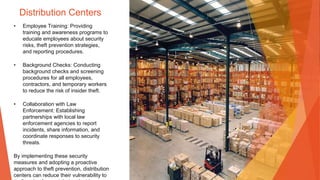 Distribution Centers
• Employee Training: Providing
training and awareness programs to
educate employees about security
risks, theft prevention strategies,
and reporting procedures.
• Background Checks: Conducting
background checks and screening
procedures for all employees,
contractors, and temporary workers
to reduce the risk of insider theft.
• Collaboration with Law
Enforcement: Establishing
partnerships with local law
enforcement agencies to report
incidents, share information, and
coordinate responses to security
threats.
By implementing these security
measures and adopting a proactive
approach to theft prevention, distribution
centers can reduce their vulnerability to
 