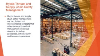 Hybrid Threats and
Supply Chain Safety
Management
▶ Hybrid threats and supply
chain safety management
are two distinct but
interconnected concepts that
relate to security and risk
management in various
domains, including
geopolitics, cybersecurity,
and business operations.
 