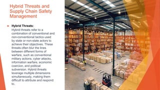 Hybrid Threats and
Supply Chain Safety
Management
▶ Hybrid Threats:
Hybrid threats refer to a
combination of conventional and
non-conventional tactics used
by state or non-state actors to
achieve their objectives. These
threats often blur the lines
between different forms of
warfare, such as conventional
military actions, cyber attacks,
information warfare, economic
coercion, and political
subversion. Hybrid threats
leverage multiple dimensions
simultaneously, making them
difficult to attribute and respond
to.
 