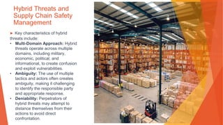 Hybrid Threats and
Supply Chain Safety
Management
▶ Key characteristics of hybrid
threats include:
• Multi-Domain Approach: Hybrid
threats operate across multiple
domains, including military,
economic, political, and
informational, to create confusion
and exploit vulnerabilities.
• Ambiguity: The use of multiple
tactics and actors often creates
ambiguity, making it challenging
to identify the responsible party
and appropriate response.
• Deniability: Perpetrators of
hybrid threats may attempt to
distance themselves from their
actions to avoid direct
confrontation.
 