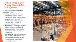 Hybrid Threats and
Supply Chain Safety
Management
▶ Key characteristics of hybrid
threats include:
• Information Manipulation:
Information warfare plays a
crucial role, using disinformation,
propaganda, and media
manipulation to shape public
perception and influence
decision-making.
• Asymmetric Strategies: Hybrid
threats often involve weaker
actors exploiting the strengths
and vulnerabilities of stronger
opponents.
• Complexity: The interconnected
nature of hybrid threats requires
comprehensive and adaptable
responses that encompass
various domains.
 