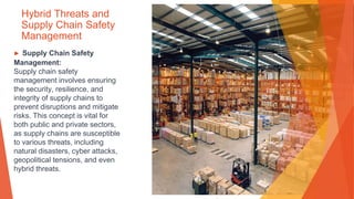Hybrid Threats and
Supply Chain Safety
Management
▶ Supply Chain Safety
Management:
Supply chain safety
management involves ensuring
the security, resilience, and
integrity of supply chains to
prevent disruptions and mitigate
risks. This concept is vital for
both public and private sectors,
as supply chains are susceptible
to various threats, including
natural disasters, cyber attacks,
geopolitical tensions, and even
hybrid threats.
 