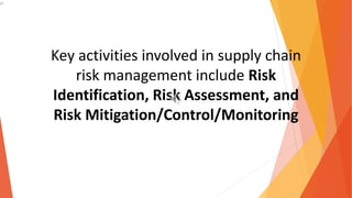 Key activities involved in supply chain
risk management include Risk
Identification, Risk Assessment, and
Risk Mitigation/Control/Monitoring
 