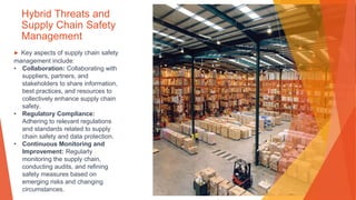 Hybrid Threats and
Supply Chain Safety
Management
▶ Key aspects of supply chain safety
management include:
• Collaboration: Collaborating with
suppliers, partners, and
stakeholders to share information,
best practices, and resources to
collectively enhance supply chain
safety.
• Regulatory Compliance:
Adhering to relevant regulations
and standards related to supply
chain safety and data protection.
• Continuous Monitoring and
Improvement: Regularly
monitoring the supply chain,
conducting audits, and refining
safety measures based on
emerging risks and changing
circumstances.
 