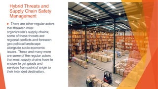 Hybrid Threats and
Supply Chain Safety
Management
▶ There are other regular actors
that threaten most
organization’s supply chains;
some of these threats are:
regional conflicts and foreseen
geo-political landscape
alongside socio-economic
issues. These and many more
are some of the regular actors
that most supply chains have to
endure to get goods and
services from point of origin to
their intended destination.
 