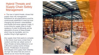 Hybrid Threats and
Supply Chain Safety
Management
▶ The rise in hybrid threats, shows that
supply chain risk management
framework for all organizations must be
continuously redefined to meet the ever
changing and dynamic vulnerabilities
and threats that works against it daily. It
is one thing for supply chain to build
resiliency in order to efficiently aid the
absorption of some of these threats
which may be inevitable, and it is
another thing to fight against it.
Any supply chain that wants to compete
in the future must have a chain that is
resilient and that can attack some of
these threats as being defensive is not
sufficient to subdue some of these
threats. Proliferation of advanced
technologies and supply chain reliability
are high risk areas that are prone to
attacks as we move into the supply
 
