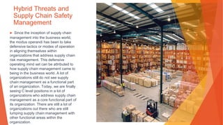 Hybrid Threats and
Supply Chain Safety
Management
▶ Since the inception of supply chain
management into the business world,
the modus operandi has been to take
defensive tactics or modes of operation
in aligning themselves within
organizations that address supply chain
risk management. This defensive
operating mind set can be attributed to
how supply chain management came to
being in the business world. A lot of
organizations still do not see supply
chain management as a functional part
of an organization. Today, we are finally
seeing C level positions in a lot of
organizations who address supply chain
management as a core functional part of
its organization. There are still a lot of
organizations out there who are still
lumping supply chain management with
other functional areas within the
organization.
 