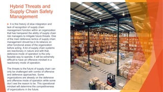 Hybrid Threats and
Supply Chain Safety
Management
▶ It is this history of slow integration and
lack of recognition of supply chain
management function within an organization
that has hampered the ability of supply chain
risk managers to mitigate future threats. One
of the main defensive tactics of supply chain
management should be in its reliance on
other functional areas of the organization
before acting. A lot of supply chain systems
are reactionary in nature and with that,
defensive mode of operation is the only
feasible way to operate. It will be extremely
difficult to have an offensive mindset in a
reactionary mode of operation.
The threats to the future of supply chain can
only be challenged with combo of offensive
and defensive approaches. Some
organizations are already on the defensive
and offensive mode of operation while some
don’t see the reason to be. This operational
mindset will determine the competitiveness
of organizations in the future.
 