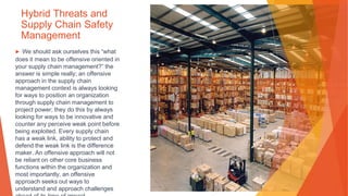 Hybrid Threats and
Supply Chain Safety
Management
▶ We should ask ourselves this “what
does it mean to be offensive oriented in
your supply chain management?” the
answer is simple really; an offensive
approach in the supply chain
management context is always looking
for ways to position an organization
through supply chain management to
project power; they do this by always
looking for ways to be innovative and
counter any perceive weak point before
being exploited. Every supply chain
has a weak link, ability to protect and
defend the weak link is the difference
maker. An offensive approach will not
be reliant on other core business
functions within the organization and
most importantly, an offensive
approach seeks out ways to
understand and approach challenges
 