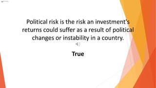 Political risk is the risk an investment's
returns could suffer as a result of political
changes or instability in a country.
True
 
